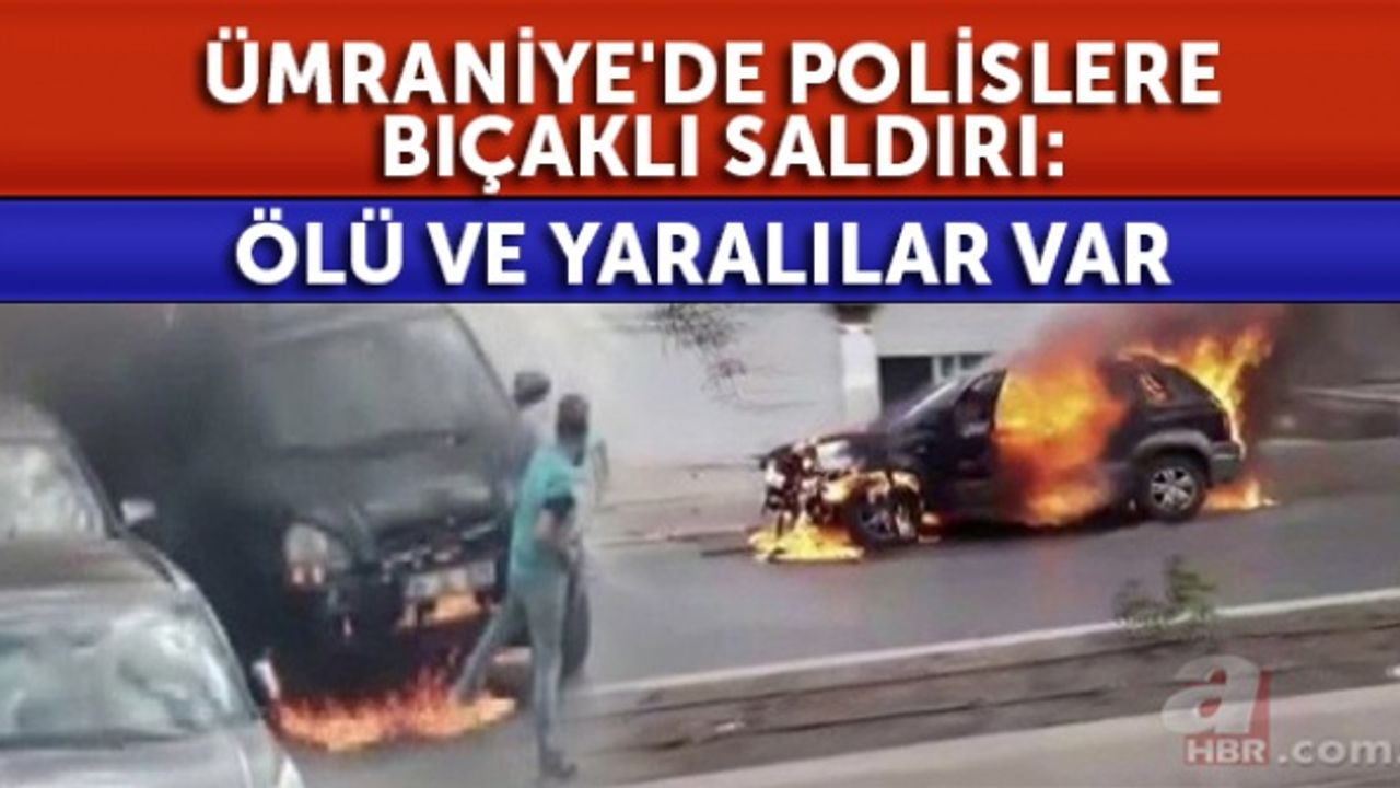 Ümraniye'de polislere bıçaklı saldırı: Aracını yaktı uyarılara aldırmadı! Ölü ve yaralılar var .