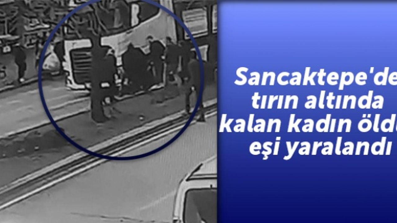 Sancaktepe'de tırın altında kalan kadın öldü, eşi yaralandı