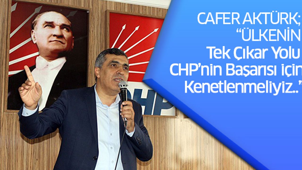 CAFER AKTÜRK; “ÜLKENİN TEK ÇIKAR YOLU CHP’NİN BAŞARISI İÇİN KENETLENMELİYİZ..”