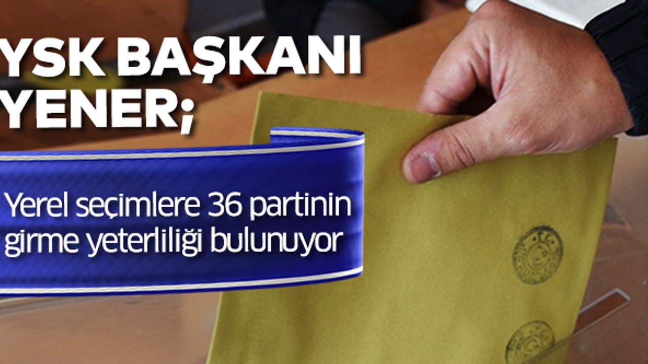 YSK Başkanı Yener: Yerel seçimlere 36 partinin girme yeterliliği bulunuyor